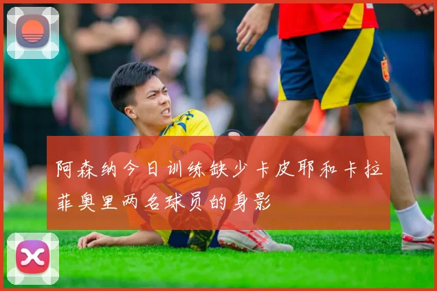 阿森纳今日训练缺少卡皮耶和卡拉菲奥里两名球员的身影