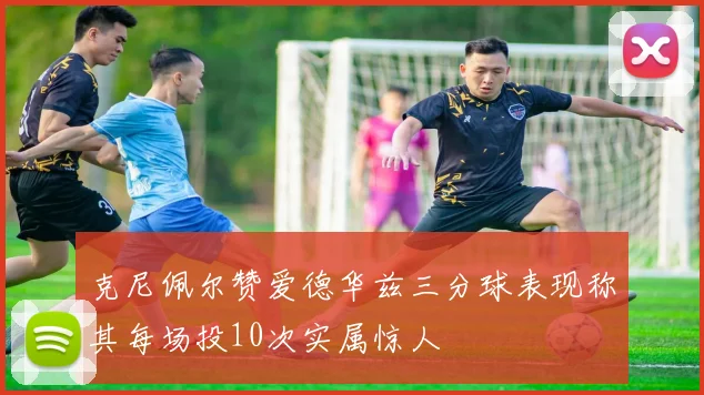 克尼佩尔赞爱德华兹三分球表现称其每场投10次实属惊人