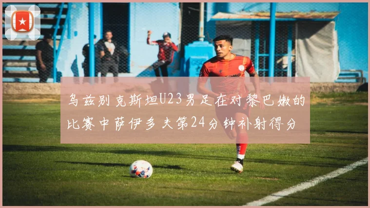 乌兹别克斯坦U23男足在对黎巴嫩的比赛中萨伊多夫第24分钟补射得分领先1-0