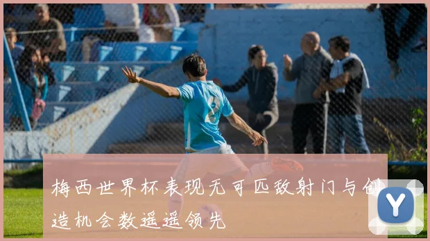 梅西世界杯表现无可匹敌射门与创造机会数遥遥领先