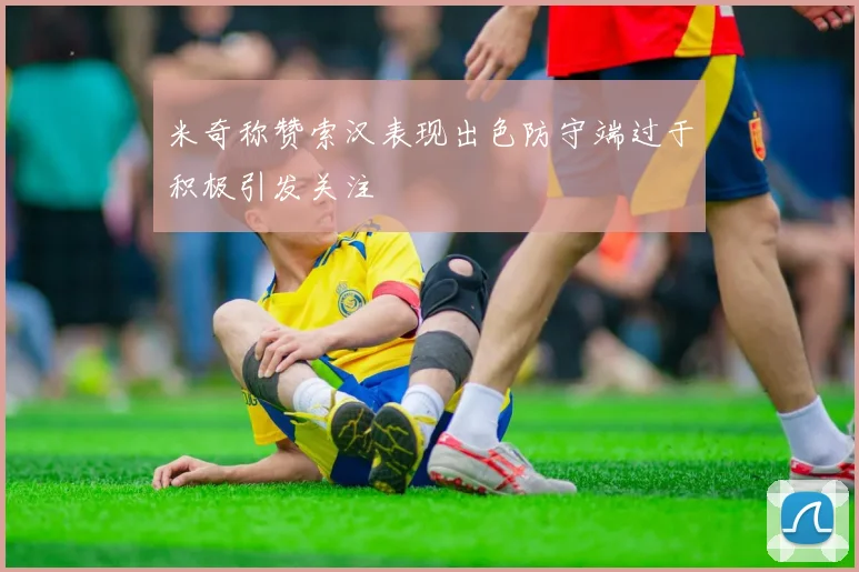米奇称赞索汉表现出色防守端过于积极引发关注
