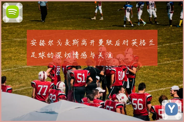 安赫尔戈麦斯离开曼联后对英格兰足球的深切情感与关注