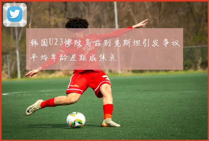 韩国U23惨败乌兹别克斯坦引发争议平均年龄差距成焦点