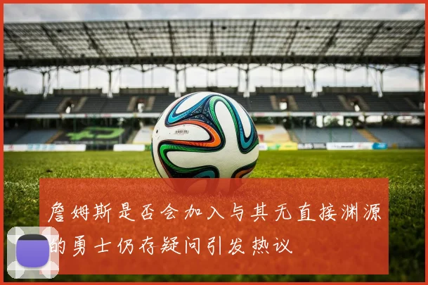 詹姆斯是否会加入与其无直接渊源的勇士仍存疑问引发热议