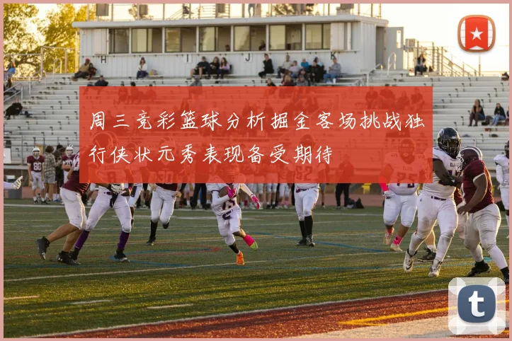 周三竞彩篮球分析掘金客场挑战独行侠状元秀表现备受期待