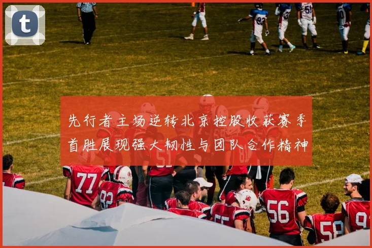 先行者主场逆转北京控股收获赛季首胜展现强大韧性与团队合作精神