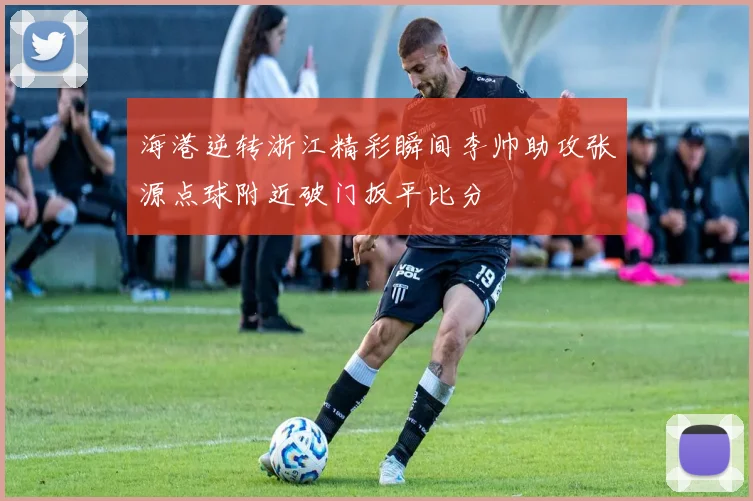 海港逆转浙江精彩瞬间李帅助攻张源点球附近破门扳平比分