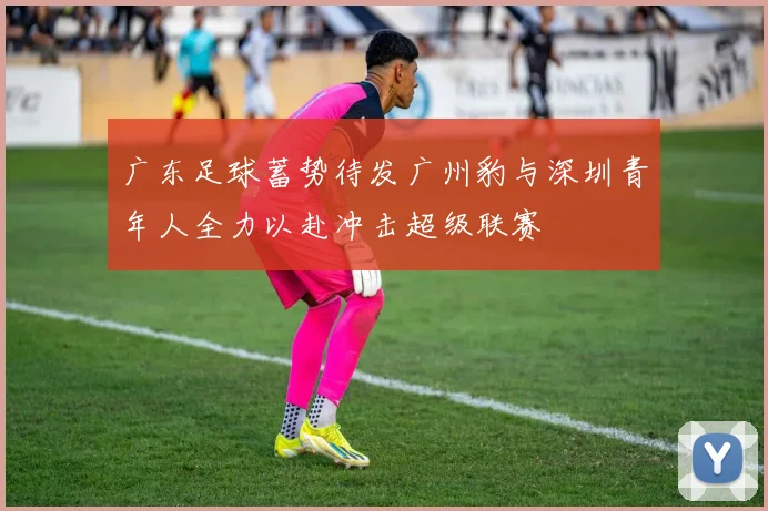 广东足球蓄势待发广州豹与深圳青年人全力以赴冲击超级联赛