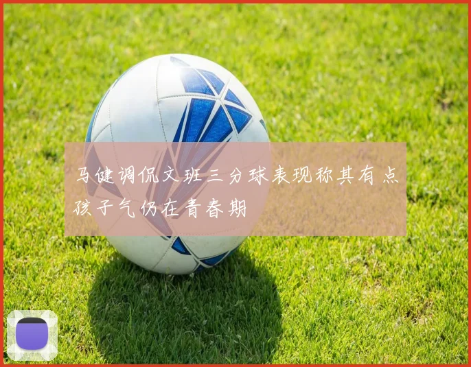 马健调侃文班三分球表现称其有点孩子气仍在青春期