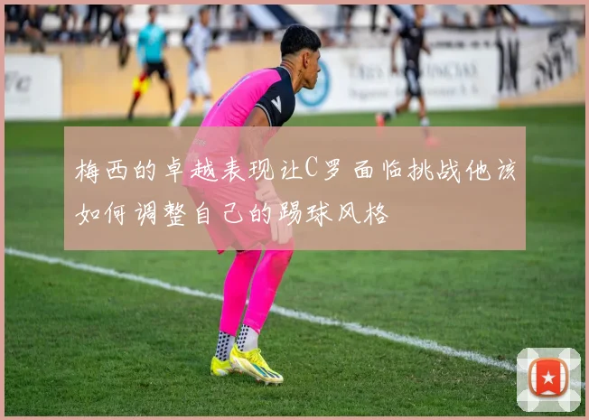 梅西的卓越表现让C罗面临挑战他该如何调整自己的踢球风格
