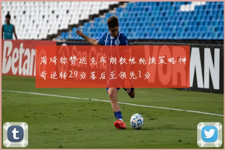 周琦称赞迈克布朗教练轮换策略神奇逆转29分落后至领先1分