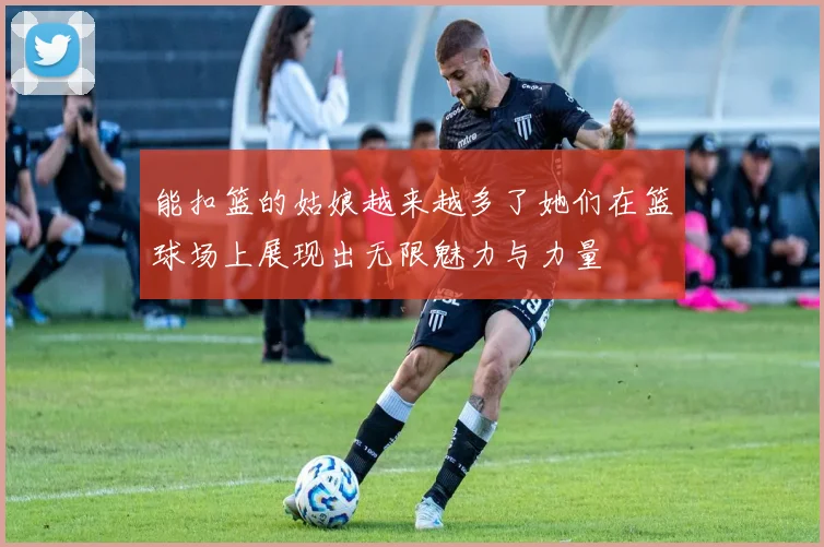 能扣篮的姑娘越来越多了她们在篮球场上展现出无限魅力与力量