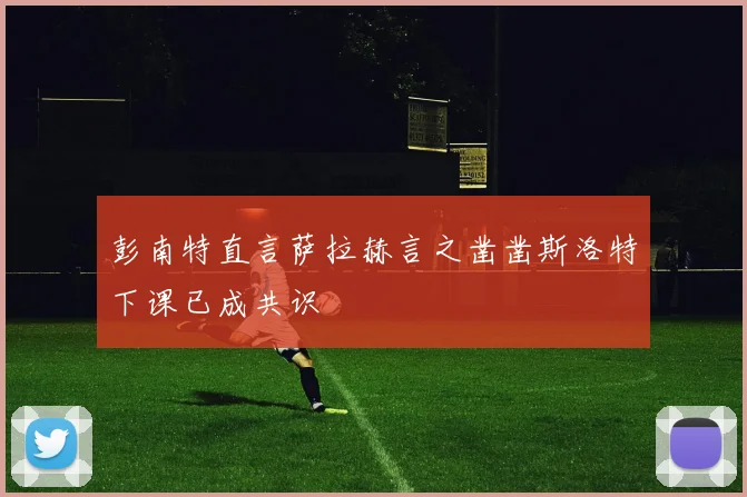 彭南特直言萨拉赫言之凿凿斯洛特下课已成共识