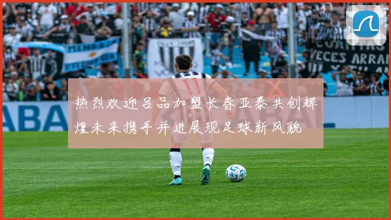 热烈欢迎吕品加盟长春亚泰共创辉煌未来携手并进展现足球新风貌